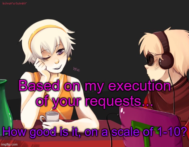 Rose Lalonde being drunk | Based on my execution of your requests... How good is it, on a scale of 1-10? | image tagged in rose lalonde being drunk | made w/ Imgflip meme maker