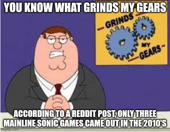 What grinds my gears |  YOU KNOW WHAT GRINDS MY GEARS; ACCORDING TO A REDDIT POST, ONLY THREE MAINLINE SONIC GAMES CAME OUT IN THE 2010'S | image tagged in you know what really grinds my gears | made w/ Imgflip meme maker