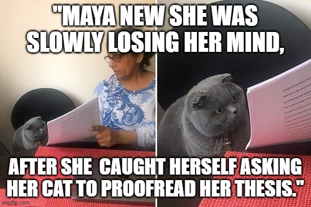 Proofreading Cat | "MAYA NEW SHE WAS SLOWLY LOSING HER MIND, AFTER SHE  CAUGHT HERSELF ASKING HER CAT TO PROOFREAD HER THESIS." | image tagged in woman showing paper to cat | made w/ Imgflip meme maker