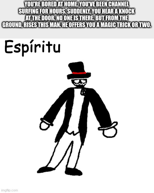 all ocs allowed | YOU'RE BORED AT HOME. YOU'VE BEEN CHANNEL SURFING FOR HOURS. SUDDENLY, YOU HEAR A KNOCK AT THE DOOR. NO ONE IS THERE. BUT FROM THE GROUND, RISES THIS MAN. HE OFFERS YOU A MAGIC TRICK OR TWO. | made w/ Imgflip meme maker