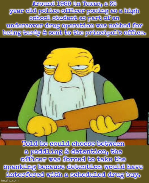 Assaulting a police officer is a crime... | Around 1989 in Texas, a 25 year old police officer posing as a high school student as part of an undercover drug operation was nabbed for being tardy & sent to the principal's office. Told he could choose between a paddling & detention, the officer was forced to take the spanking because detention would have interfered with a scheduled drug buy. | image tagged in thats a paddlin,true story,law and order,weird | made w/ Imgflip meme maker