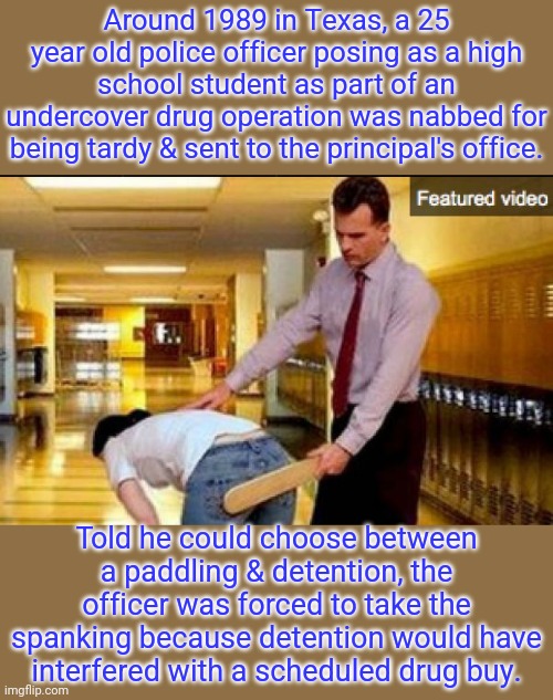 Assaulting a police officer is a crime... | Around 1989 in Texas, a 25 year old police officer posing as a high school student as part of an undercover drug operation was nabbed for being tardy & sent to the principal's office. Told he could choose between a paddling & detention, the officer was forced to take the spanking because detention would have interfered with a scheduled drug buy. | image tagged in spanking,law and order,weird,true story | made w/ Imgflip meme maker