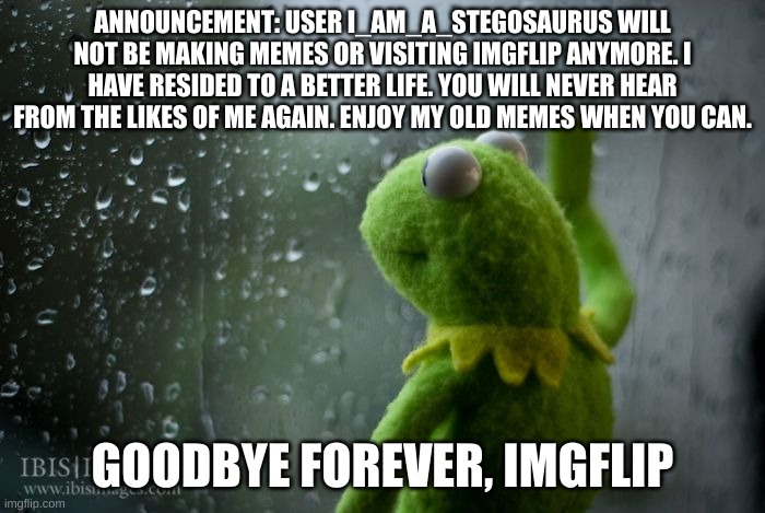 Please, leave me an SCP legacy that no one will forget. | ANNOUNCEMENT: USER I_AM_A_STEGOSAURUS WILL NOT BE MAKING MEMES OR VISITING IMGFLIP ANYMORE. I HAVE RESIDED TO A BETTER LIFE. YOU WILL NEVER HEAR FROM THE LIKES OF ME AGAIN. ENJOY MY OLD MEMES WHEN YOU CAN. GOODBYE FOREVER, IMGFLIP | image tagged in kermit window,goodbye,sorry,i quit,imgflip,bye | made w/ Imgflip meme maker