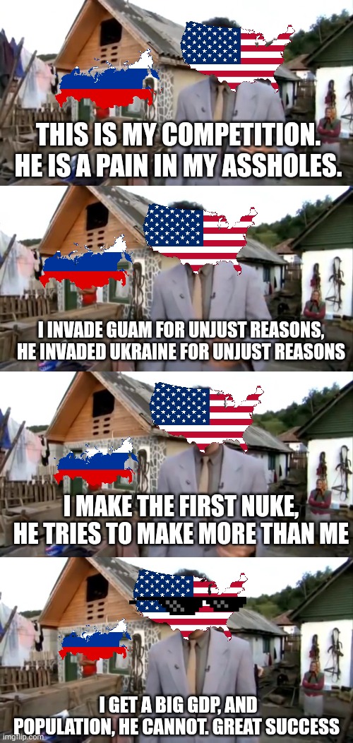Usa V Russia in a nutshell | THIS IS MY COMPETITION. HE IS A PAIN IN MY ASSHOLES. I INVADE GUAM FOR UNJUST REASONS, HE INVADED UKRAINE FOR UNJUST REASONS; I MAKE THE FIRST NUKE, HE TRIES TO MAKE MORE THAN ME; I GET A BIG GDP, AND POPULATION, HE CANNOT. GREAT SUCCESS | image tagged in borat neighbor,russia,usa | made w/ Imgflip meme maker