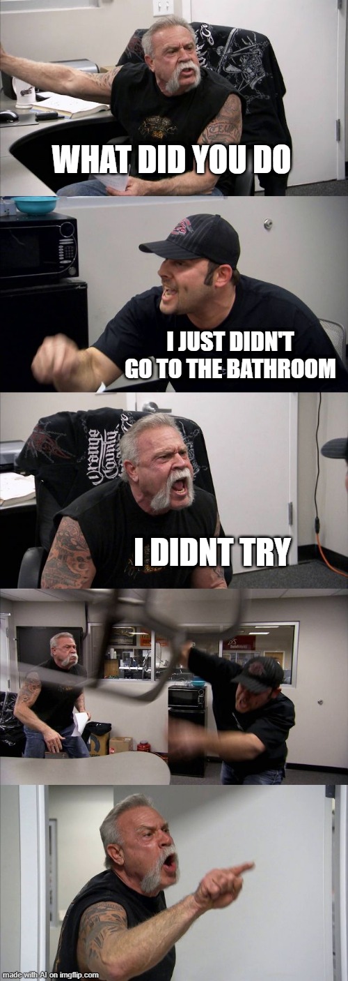 American Chopper Argument Meme | WHAT DID YOU DO; I JUST DIDN'T GO TO THE BATHROOM; I DIDNT TRY | image tagged in memes,american chopper argument | made w/ Imgflip meme maker