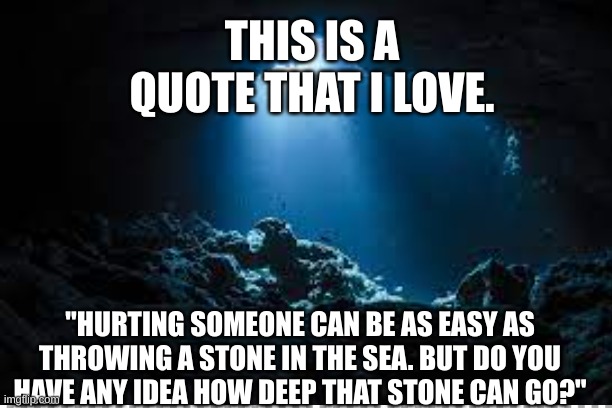 THIS IS A QUOTE THAT I LOVE. "HURTING SOMEONE CAN BE AS EASY AS THROWING A STONE IN THE SEA. BUT DO YOU HAVE ANY IDEA HOW DEEP THAT STONE CAN GO?" | made w/ Imgflip meme maker