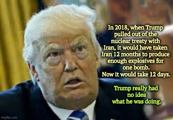 Trump pulled out of the treaty and left nothing in its place. Stupid and irresponsible. | In 2018, when Trump 

pulled out of the 
nuclear treaty with 
Iran, it would have taken 
Iran 12 months to produce 
enough explosives for 
one bomb.
Now it would take 12 days. Trump really had 
no idea what he was doing. | image tagged in trump dilated taken aback aghast surprised,donald trump,iran,nuclear war,idiot | made w/ Imgflip meme maker