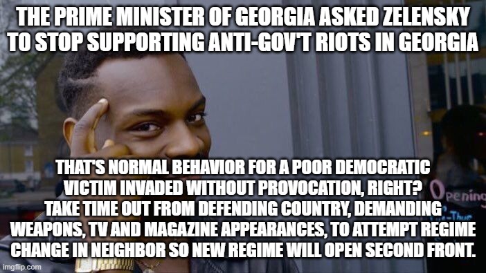 Roll Safe Think About It Meme | THE PRIME MINISTER OF GEORGIA ASKED ZELENSKY TO STOP SUPPORTING ANTI-GOV'T RIOTS IN GEORGIA; THAT'S NORMAL BEHAVIOR FOR A POOR DEMOCRATIC VICTIM INVADED WITHOUT PROVOCATION, RIGHT? TAKE TIME OUT FROM DEFENDING COUNTRY, DEMANDING WEAPONS, TV AND MAGAZINE APPEARANCES, TO ATTEMPT REGIME CHANGE IN NEIGHBOR SO NEW REGIME WILL OPEN SECOND FRONT. | image tagged in memes,roll safe think about it | made w/ Imgflip meme maker