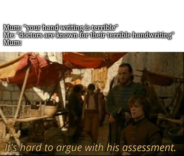 It's hard to argue with his assessment | Mum: "your hand writing is terrible"
Me: "doctors are known for their terrible handwriting"
Mum: | image tagged in it's hard to argue with his assessment | made w/ Imgflip meme maker
