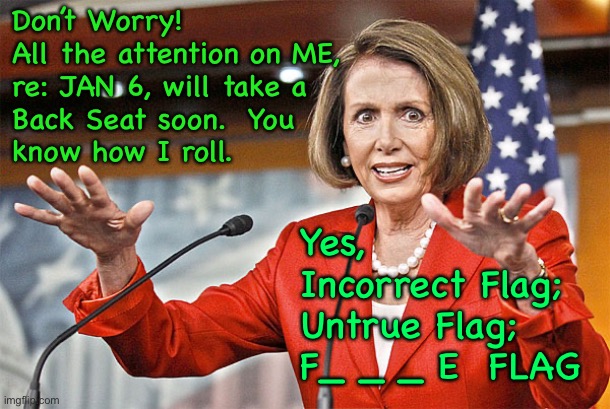 Something BIG is about to happen.  You won’t be bothered by Jan 6, or little ol’ Me | Don’t Worry!
All the attention on ME,
re: JAN 6, will take a
Back Seat soon.  You
know how I roll. Yes, 
Incorrect Flag;
Untrue Flag;
F_ _ _ E  FLAG | image tagged in nancy pelosi is crazy,march 13 2023,in charge of security jan 6,freak demonrat,all evil dems progressives n fjb voters kissmyass | made w/ Imgflip meme maker