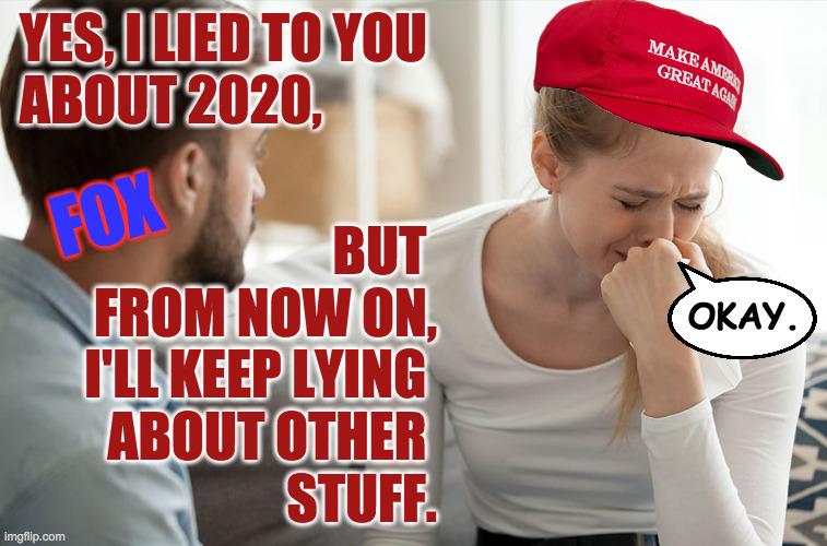 Perfect Patsies. | YES, I LIED TO YOU
ABOUT 2020, FOX; BUT 
FROM NOW ON,
I'LL KEEP LYING 
ABOUT OTHER 
STUFF. OKAY. | image tagged in couple arguing,memes,fox news,maga,patsies | made w/ Imgflip meme maker