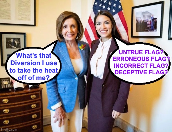 Oh… the American public has such a short attention span.  Just watch! | UNTRUE FLAG?
ERRONEOUS FLAG?
INCORRECT FLAG?
DECEPTIVE FLAG? What’s that
Diversion I use
to take the heat
off of me? | image tagged in nancy pelosi and aoc,march 13 2023,jan 6,i wont be held accountable,something big will happen,fvck dems n fjb voters | made w/ Imgflip meme maker