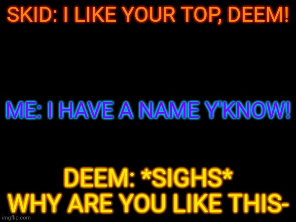 I don't like that labeling thing too much but yeah- | SKID: I LIKE YOUR TOP, DEEM! ME: I HAVE A NAME Y'KNOW! DEEM: *SIGHS* WHY ARE YOU LIKE THIS- | made w/ Imgflip meme maker