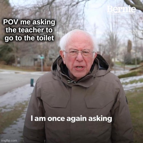 Bernie I Am Once Again Asking For Your Support | POV me asking the teacher to go to the toilet | image tagged in memes,bernie i am once again asking for your support | made w/ Imgflip meme maker