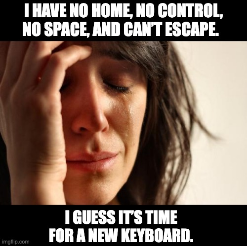 Sad story | I HAVE NO HOME, NO CONTROL, NO SPACE, AND CAN’T ESCAPE. I GUESS IT’S TIME FOR A NEW KEYBOARD. | image tagged in memes,first world problems | made w/ Imgflip meme maker