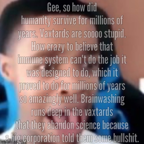 hey guys new copypasta | Gee, so how did humanity survive for millions of years. Vaxtards are soooo stupid. How crazy to believe that immune system can't do the job it was designed to do, which it proved to do for millions of years so amazingly well. Brainwashing runs deep in the vaxtards that they abandon science because a big corporation told them some bullshit. | made w/ Imgflip meme maker