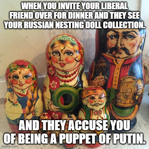 WHEN YOU INVITE YOUR LIBERAL FRIEND OVER FOR DINNER AND THEY SEE YOUR RUSSIAN NESTING DOLL COLLECTION. AND THEY ACCUSE YOU OF BEING A PUPPET OF PUTIN. | made w/ Imgflip meme maker