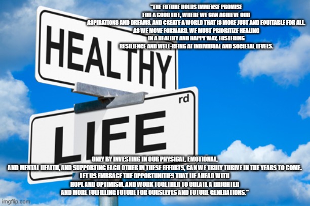 Healthy Life | "THE FUTURE HOLDS IMMENSE PROMISE FOR A GOOD LIFE, WHERE WE CAN ACHIEVE OUR ASPIRATIONS AND DREAMS, AND CREATE A WORLD THAT IS MORE JUST AND EQUITABLE FOR ALL.

AS WE MOVE FORWARD, WE MUST PRIORITIZE HEALING IN A HEALTHY AND HAPPY WAY, FOSTERING RESILIENCE AND WELL-BEING AT INDIVIDUAL AND SOCIETAL LEVELS. ONLY BY INVESTING IN OUR PHYSICAL, EMOTIONAL, AND MENTAL HEALTH, AND SUPPORTING EACH OTHER IN THESE EFFORTS, CAN WE TRULY THRIVE IN THE YEARS TO COME.

LET US EMBRACE THE OPPORTUNITIES THAT LIE AHEAD WITH HOPE AND OPTIMISM, AND WORK TOGETHER TO CREATE A BRIGHTER AND MORE FULFILLING FUTURE FOR OURSELVES AND FUTURE GENERATIONS." | image tagged in healthy life | made w/ Imgflip meme maker