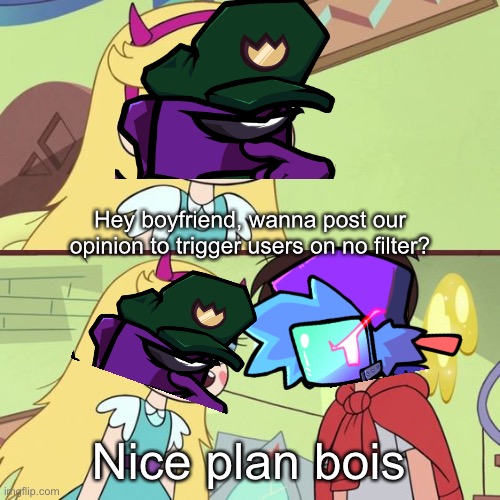 Me in a nutshell (any unnecessary title is by the kids that have mod) | Hey boyfriend, wanna post our opinion to trigger users on no filter? Nice plan bois | image tagged in svtfoe plan | made w/ Imgflip meme maker