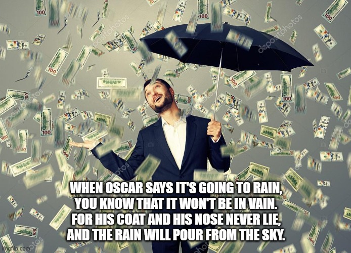 Rich main raining money | WHEN OSCAR SAYS IT'S GOING TO RAIN,
YOU KNOW THAT IT WON'T BE IN VAIN.
FOR HIS COAT AND HIS NOSE NEVER LIE,
AND THE RAIN WILL POUR FROM THE SKY. | image tagged in rich main raining money | made w/ Imgflip meme maker
