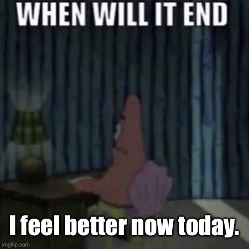 When will it end? | I feel better now today. | image tagged in when will it end | made w/ Imgflip meme maker
