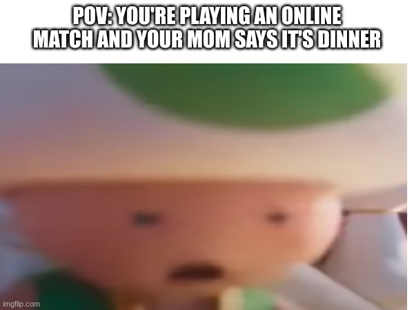 Relatable much? | POV: YOU'RE PLAYING AN ONLINE MATCH AND YOUR MOM SAYS IT'S DINNER | image tagged in mario movie,relatable | made w/ Imgflip meme maker