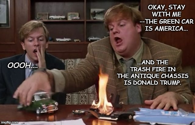 It'd literally be this easy if Trump-cultists were rational people. | OKAY, STAY WITH ME --THE GREEN CAR IS AMERICA... ...AND THE TRASH FIRE IN THE ANTIQUE CHASSIS IS DONALD TRUMP. OOOH.... | image tagged in tommy boy,trump is a moron,crooked,cult,donny scumbag | made w/ Imgflip meme maker