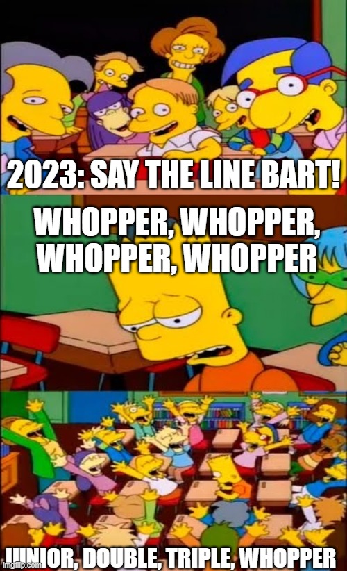 2023 Be like: | 2023: SAY THE LINE BART! WHOPPER, WHOPPER, WHOPPER, WHOPPER; JUNIOR, DOUBLE, TRIPLE, WHOPPER | image tagged in say the line bart simpsons | made w/ Imgflip meme maker