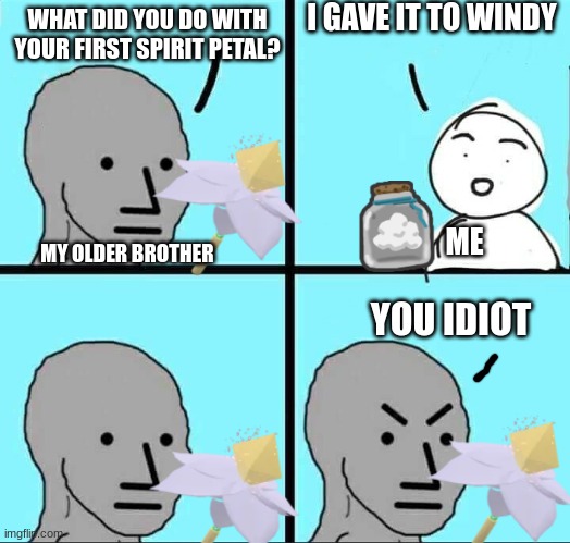 NPC Meme | I GAVE IT TO WINDY; WHAT DID YOU DO WITH YOUR FIRST SPIRIT PETAL? ME; MY OLDER BROTHER; YOU IDIOT | image tagged in npc meme,memes,bees,spirit petal | made w/ Imgflip meme maker