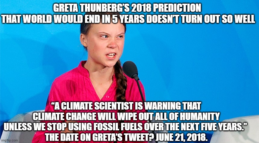 “A climate scientist is warning that climate change will wipe out all of humanity unless we stop using fossil fuels over the nex | GRETA THUNBERG’S 2018 PREDICTION 
THAT WORLD WOULD END IN 5 YEARS DOESN’T TURN OUT SO WELL; “A CLIMATE SCIENTIST IS WARNING THAT CLIMATE CHANGE WILL WIPE OUT ALL OF HUMANITY UNLESS WE STOP USING FOSSIL FUELS OVER THE NEXT FIVE YEARS.” 
THE DATE ON GRETA’S TWEET? JUNE 21, 2018. | image tagged in greta,global warming,climate change | made w/ Imgflip meme maker