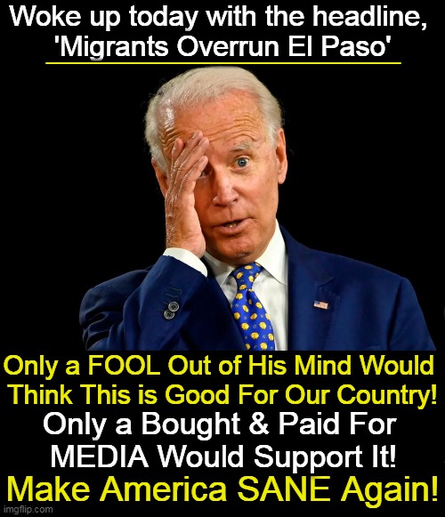 Bring Back Law & Order and SANITY! |  Woke up today with the headline, 
'Migrants Overrun El Paso'; _______________; Only a FOOL Out of His Mind Would 
Think This is Good For Our Country! Only a Bought & Paid For 
MEDIA Would Support It! Make America SANE Again! | image tagged in politics,joe biden,open borders,chaos,law and order,america | made w/ Imgflip meme maker