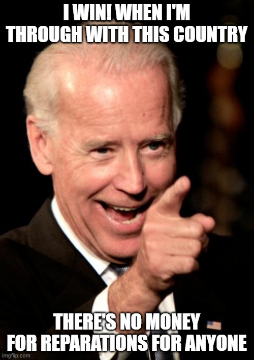 Smilin Biden Meme | I WIN! WHEN I'M THROUGH WITH THIS COUNTRY THERE'S NO MONEY FOR REPARATIONS FOR ANYONE | image tagged in memes,smilin biden | made w/ Imgflip meme maker