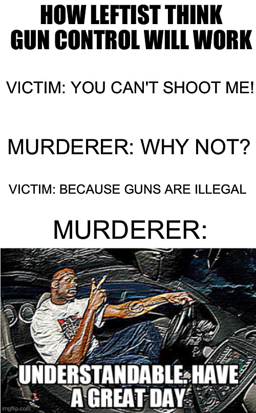I have a feeling criminals wouldn't obey the law | HOW LEFTIST THINK GUN CONTROL WILL WORK; VICTIM: YOU CAN'T SHOOT ME! MURDERER: WHY NOT? VICTIM: BECAUSE GUNS ARE ILLEGAL; MURDERER: | image tagged in understandable have a great day,leftists,gun control,memes,political,gun laws | made w/ Imgflip meme maker