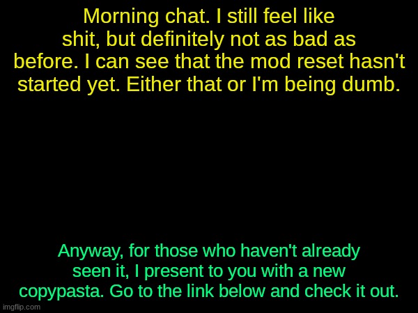 drizzy text temp | Morning chat. I still feel like shit, but definitely not as bad as before. I can see that the mod reset hasn't started yet. Either that or I'm being dumb. Anyway, for those who haven't already seen it, I present to you with a new copypasta. Go to the link below and check it out. | image tagged in drizzy text temp | made w/ Imgflip meme maker