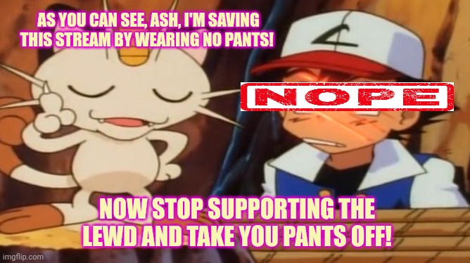 Stop arguing with meowth | AS YOU CAN SEE, ASH, I'M SAVING THIS STREAM BY WEARING NO PANTS! NOW STOP SUPPORTING THE LEWD AND TAKE YOU PANTS OFF! | image tagged in meowth scratches ash,meowth,saves us again | made w/ Imgflip meme maker