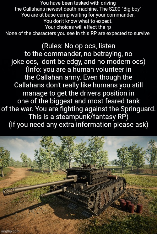(Please don't hesitate to ask for extra info) | You have been tasked with driving the Callahans newest death machine. The S200 "Big boy"
You are at base camp waiting for your commander.
You don't know what to expect.
Your choices will effect the rp
None of the characters you see in this RP are expected to survive; (Rules: No op ocs, listen to the commander, no betraying, no joke ocs,  dont be edgy, and no modern ocs)
(Info: you are a human volunteer in the Callahan army. Even though the Callahans don't really like humans you still manage to get the drivers position in one of the biggest and most feared tank of the war. You are fighting against the Springuard.
This is a steampunk/fantasy RP)
(If you need any extra information please ask) | image tagged in black background,roleplaying | made w/ Imgflip meme maker