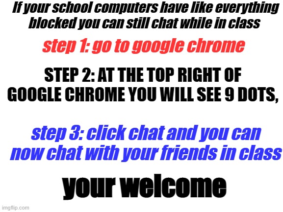 hehehe | If your school computers have like everything blocked you can still chat while in class; step 1: go to google chrome; STEP 2: AT THE TOP RIGHT OF GOOGLE CHROME YOU WILL SEE 9 DOTS, step 3: click chat and you can now chat with your friends in class; your welcome | image tagged in blank white template,school,chat,group chats,good luck | made w/ Imgflip meme maker
