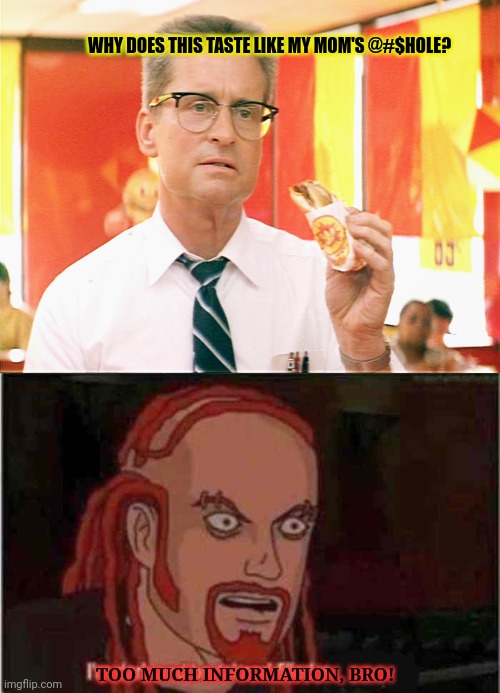 No this is not ok | WHY DOES THIS TASTE LIKE MY MOM'S @#$HOLE? TOO MUCH INFORMATION, BRO! | image tagged in falling down - michael douglas - fast food,im dark brutal filled with hatred,stop it get some help,metalocalypse,falling down | made w/ Imgflip meme maker