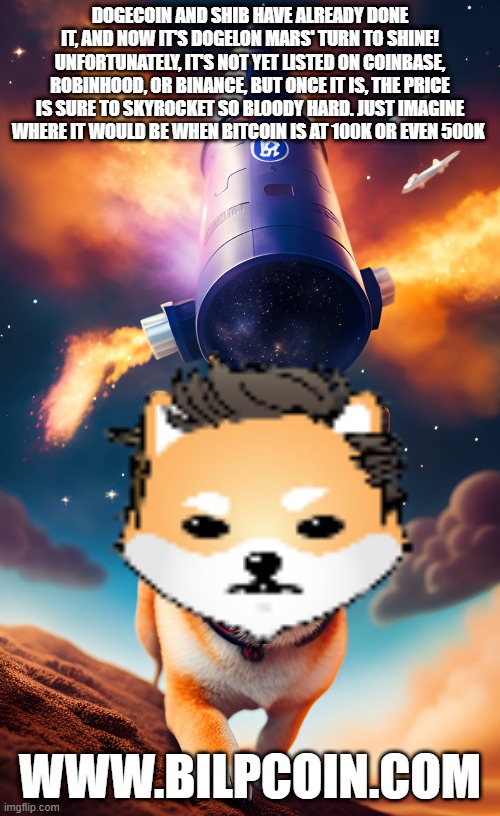 DOGECOIN AND SHIB HAVE ALREADY DONE IT, AND NOW IT'S DOGELON MARS' TURN TO SHINE! UNFORTUNATELY, IT'S NOT YET LISTED ON COINBASE, ROBINHOOD, OR BINANCE, BUT ONCE IT IS, THE PRICE IS SURE TO SKYROCKET SO BLOODY HARD. JUST IMAGINE WHERE IT WOULD BE WHEN BITCOIN IS AT 100K OR EVEN 500K; WWW.BILPCOIN.COM | made w/ Imgflip meme maker