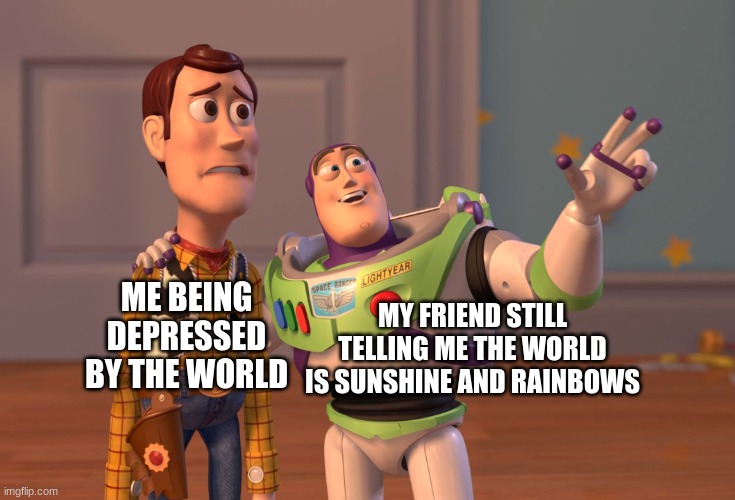 X, X Everywhere | MY FRIEND STILL TELLING ME THE WORLD IS SUNSHINE AND RAINBOWS; ME BEING DEPRESSED BY THE WORLD | image tagged in memes,x x everywhere | made w/ Imgflip meme maker