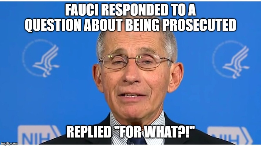 Dr Fauci | FAUCI RESPONDED TO A QUESTION ABOUT BEING PROSECUTED REPLIED "FOR WHAT?!" | image tagged in dr fauci | made w/ Imgflip meme maker