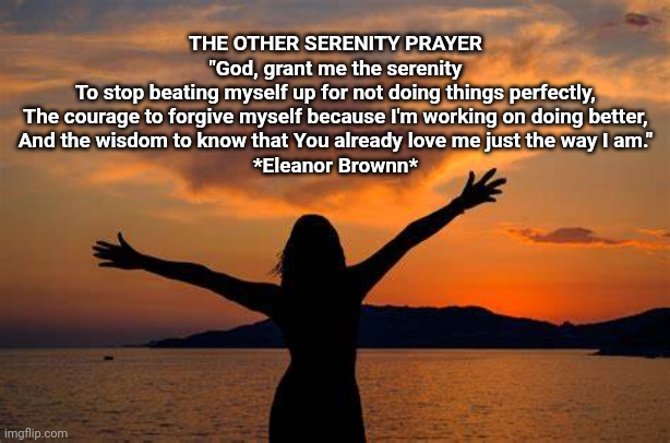 The Other "Serenity Prayer" | THE OTHER SERENITY PRAYER
"God, grant me the serenity
To stop beating myself up for not doing things perfectly,
The courage to forgive myself because I'm working on doing better,
And the wisdom to know that You already love me just the way I am."
*Eleanor Brownn* | image tagged in self esteem,life | made w/ Imgflip meme maker