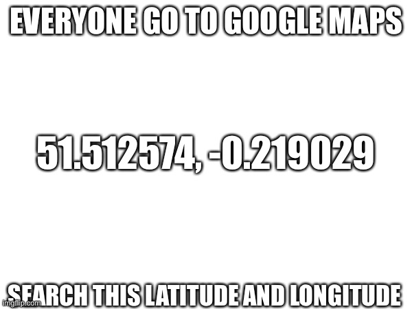 Do it you cowards | EVERYONE GO TO GOOGLE MAPS; 51.512574, -0.219029; SEARCH THIS LATITUDE AND LONGITUDE | image tagged in rickroll | made w/ Imgflip meme maker