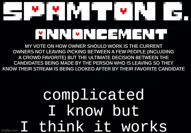 Spamton announcement temp | complicated I know but I think it works; MY VOTE ON HOW OWNER SHOULD WORK IS THE CURRENT OWNERS NOT LEAVING PICKING BETWEEN A FEW PEOPLE (INCLUDING A CROWD FAVORITE) BUT THE ULTIMATE DECISION BETWEEN THE CANDIDATES BEING MADE BY THE PERSON WHO IS LEAVING SO THEY KNOW THEIR STREAM IS BEING LOOKED AFTER BY THEIR FAVORITE CANDIDATE | image tagged in spamton announcement temp | made w/ Imgflip meme maker