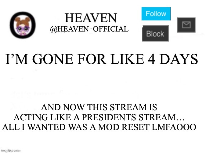 Oh and btw, why are new users wanting owner even tho they weren’t here for the longest time | I’M GONE FOR LIKE 4 DAYS; AND NOW THIS STREAM IS ACTING LIKE A PRESIDENTS STREAM… ALL I WANTED WAS A MOD RESET LMFAOOO | image tagged in heaven s template | made w/ Imgflip meme maker