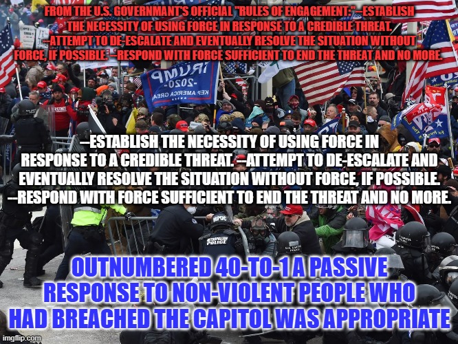 The Rules of Engagement followed were appropriate to each encounter. | FROM THE U.S. GOVERNMANT'S OFFICIAL "RULES OF ENGAGEMENT:"--ESTABLISH THE NECESSITY OF USING FORCE IN RESPONSE TO A CREDIBLE THREAT. --ATTEMPT TO DE-ESCALATE AND EVENTUALLY RESOLVE THE SITUATION WITHOUT FORCE, IF POSSIBLE. --RESPOND WITH FORCE SUFFICIENT TO END THE THREAT AND NO MORE. --ESTABLISH THE NECESSITY OF USING FORCE IN RESPONSE TO A CREDIBLE THREAT. --ATTEMPT TO DE-ESCALATE AND EVENTUALLY RESOLVE THE SITUATION WITHOUT FORCE, IF POSSIBLE. --RESPOND WITH FORCE SUFFICIENT TO END THE THREAT AND NO MORE. OUTNUMBERED 40-TO-1 A PASSIVE RESPONSE TO NON-VIOLENT PEOPLE WHO HAD BREACHED THE CAPITOL WAS APPROPRIATE | image tagged in politics | made w/ Imgflip meme maker