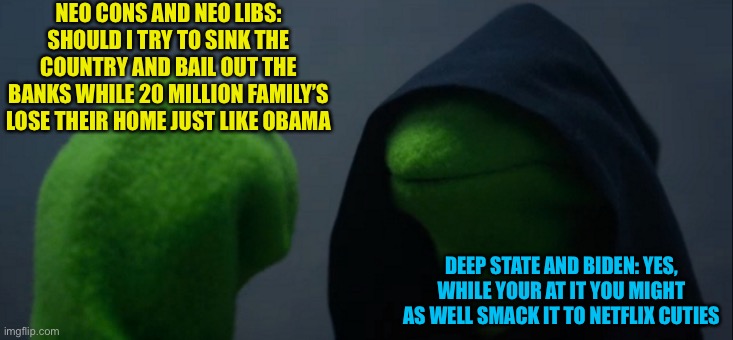 Libs, from being anti war and anti corp to only being afraid and against Chris Hansen | NEO CONS AND NEO LIBS: SHOULD I TRY TO SINK THE COUNTRY AND BAIL OUT THE BANKS WHILE 20 MILLION FAMILY’S LOSE THEIR HOME JUST LIKE OBAMA; DEEP STATE AND BIDEN: YES, WHILE YOUR AT IT YOU MIGHT AS WELL SMACK IT TO NETFLIX CUTIES | image tagged in memes,evil kermit | made w/ Imgflip meme maker