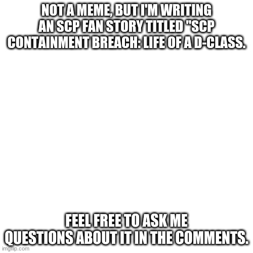 The story's coming along really well. | NOT A MEME, BUT I'M WRITING AN SCP FAN STORY TITLED "SCP CONTAINMENT BREACH: LIFE OF A D-CLASS. FEEL FREE TO ASK ME QUESTIONS ABOUT IT IN THE COMMENTS. | image tagged in memes,blank transparent square | made w/ Imgflip meme maker