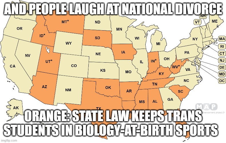 AND PEOPLE LAUGH AT NATIONAL DIVORCE; ORANGE: STATE LAW KEEPS TRANS STUDENTS IN BIOLOGY-AT-BIRTH SPORTS | image tagged in memes | made w/ Imgflip meme maker