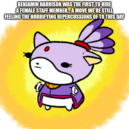 Blaze | BENJAMIN HARRISON WAS THE FIRST TO HIRE A FEMALE STAFF MEMBER… A MOVE WE’RE STILL FEELING THE HORRIFYING REPERCUSSIONS OF TO THIS DAY | image tagged in blaze | made w/ Imgflip meme maker